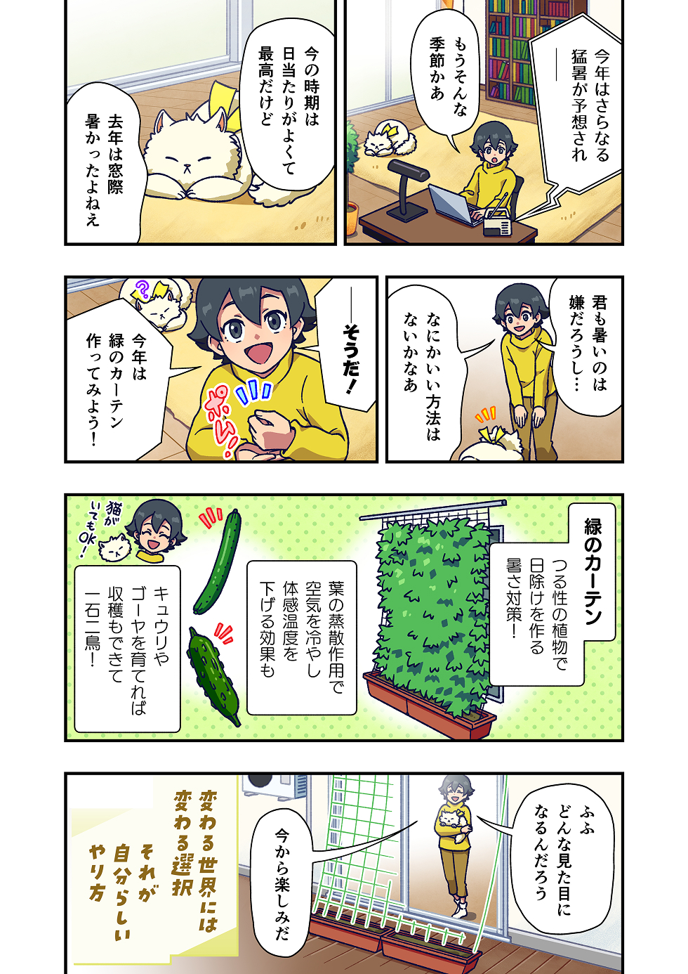 主人公が部屋でラジオを聴きながら、
「今年はさらに猛暑が予想されてるのか」と話します。
そばでは猫がのんびりと寝転がっています。

主人公は、「去年もかなり暑かったけど、何かいい方法はないかな……」と考え込みます。

そこで、ふと思いつき、「今年は、緑のカーテンを作ってみようかな」と口にします。

緑のカーテンとは、つる性の植物を育てて窓の外を覆い、
日差しを和らげることで、室内の暑さ対策につながる工夫です。
植物の葉の蒸散作用で、体感温度を下げる効果があることも示されています。

主人公は、「キュウリやゴーヤを育てれば、収穫もできるしね」と前向きに考えます。

場面は変わり、窓の外には育ち始めた緑のカーテンが描かれ、
主人公は猫を抱きながら、「どんな見た目になるか、今から楽しみだな」と話します。

漫画の最後には、「変わる世界には、変わる選択。それが自分らしいやり方」というメッセージが添えられています。