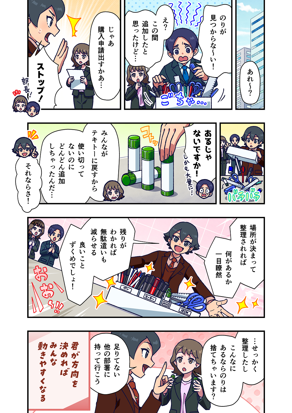 職場で、「のりが見つからない！」と困っている社員がいます。
別の社員も、「この間追加したと思ったけど……」と首をかしげ、周囲も「どこだっけ？」と探し回ります。

すると部長が「じゃあ購入申請出すかぁ……」と言いますが、そこに主人公が「ストップ！」と声をかけます。

主人公は、棚や引き出しを確認して、「あるじゃないですか！ しかも大量に！」と指摘します。
のりは見つからなかったのではなく、あちこちに分散していて把握できていなかったのです。
「みんながテキトーに戻すから、使い切ってないのにどんどん追加しちゃったんだ…」と、原因も見えてきます。

そこで、文房具の置き場所を決めて整理し、種類ごとにまとめます。
整理された箱を示しながら、「場所が決まって整理されれば、何があるか一目瞭然」と説明し、「残りがわかれば、無駄遣いも減らせる。良いことづくめでしょ！」と締めます。

最後に、余っているのりを前に「こんなにあるなら捨てちゃいます？」という声が出ますが、「足りてない他の部署に持って行こう」と提案して場面が終わります。

漫画の最後には、「君が方向を決めれば、みんな動きやすくなる」というメッセージが添えられています。