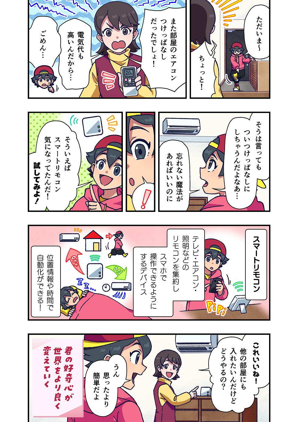 主人公が帰宅すると、母親が困った表情で声をかけます。「また部屋のエアコン、つけっぱなしだったでしょ！」
主人公は申し訳なさそうに、「ごめん……」とうつむきます。電気代が高くなっていることも、母親から指摘されます。

主人公はふと思い出したようにスマートフォンを手に取ります。「そういえば、スマートリモコンがあった」
スマートリモコンは、テレビ・エアコン・照明などの家電を、スマートフォンで操作できるようにするデバイスです。

主人公は、スマートリモコンを使えば、外出先からでもエアコンの電源を切ったり、まとめて操作できることを確認します。

それを見ていた母親は、「そんなことできるんだ。他の部屋にも導入したい。」と驚いた様子で声を上げます。

スマートリモコンを使うことで、エアコンのつけっぱなしを防げるようになり、無駄な電気を使わずにすむようになります。

漫画の最後には、「君の好奇心が、世界をより良く変えていく」というメッセージが添えられています。