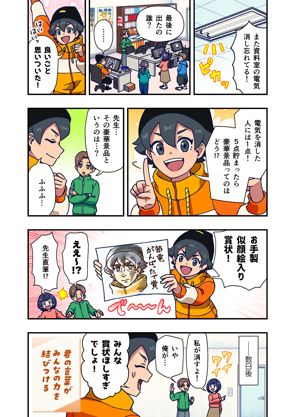 漫画家のスタジオの作業部屋で、アシスタントたちが集まって、資料室の電気がつけっぱなしだったことについて話しています。
アシスタントたちは顔を見合わせ、「誰が最後だったんだろう……」と戸惑った様子です。
資料室の電気の消し忘れが、何度か起きていることが分かります。

先生は少し考えてから、「じゃあさ、電気を消した人には1ポイント」
「ポイントが5つたまったら、豪華景品をあげます」と提案をします。

アシスタントの一人が、「豪華景品って何ですか？」と聞くと、先生からご褒美の内容が明かされます。
それは、先生直筆の似顔絵入り賞状でした。
それを見たアシスタントたちは、「えっ！」「それ欲しいです！」と一気に盛り上がります。

場面は変わり、数日後。作業部屋では、「資料室の電気、私が消します！」「いや、今日は俺がやる！」
と、積極的に動く様子が描かれ、先生の「みんな賞状ほしすぎでしょ！」というツッコミで場面が終わります。

漫画の最後には、「君の言葉が、みんなの力を結びつける」
というメッセージが添えられています。