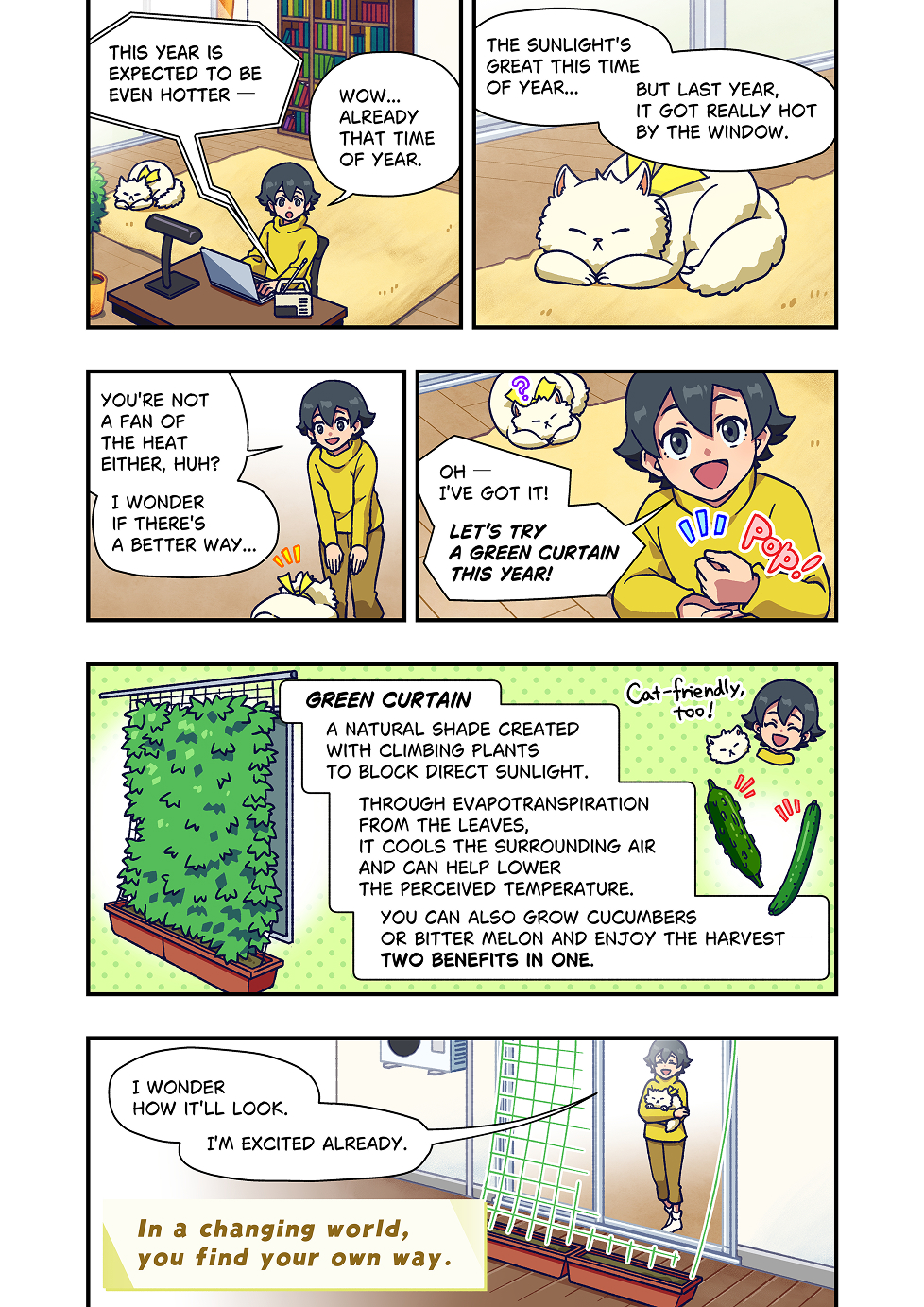 A person is working at home and reading news on a laptop.
The news says that this year is expected to be even hotter.
“Wow… already that time of year.”
Nearby, a cat is lying on the floor by the window. The person looks at the cat and says,
“The sunlight is great this time of year…but last year it got really hot by the window.”

The person smiles and talks to the cat.
“You’re not a fan of the heat either, huh? I wonder if there’s a better way.”

Suddenly, the person gets an idea.
“Oh — I’ve got it! Let’s try a green curtain this year.”

A green curtain is a natural shade made with climbing plants that block direct sunlight.
Through evapotranspiration from the leaves, it cools the surrounding air and can help lower the perceived temperature.
You can also grow cucumbers or bitter melon and enjoy the harvest.
It’s two benefits in one.

Later, the person sets up the green curtain by the window. Looking at it, the person says,
“I wonder how it’ll look. I’m excited already.”

At the end of the comic, a message appears: “In a changing world, you find your own way.”