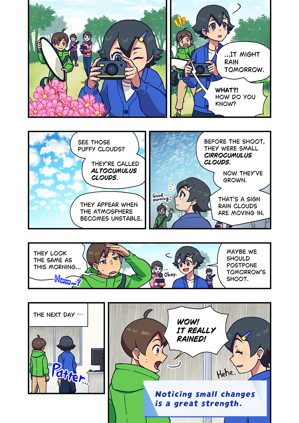 A small filming crew is taking photos in a park.

The photographer is taking pictures of flowers and plants with a camera.
After a moment, they look up at the sky and quietly say, “Maybe it will rain tomorrow.”
A colleague looks surprised and asks, “Really? How can you tell?”

The photographer points to the clouds and explains. 
“See those puffy clouds? They’re called altocumulus clouds.”
“They often appear when the atmosphere becomes unstable.”

The photographer continues,
 “Before the shoot, the clouds were small and scattered. Now they’re getting larger.”
“That’s usually a sign that rain clouds are moving in.”

After hearing this explanation, the crew members look up at the sky and nod. “I see…”
Sensing the sign of rain, the team decides to postpone the next day’s shoot.

The scene changes to the following day.Outside, just as predicted, rain is falling.
The two stand indoors and look out the window.
A colleague says with surprise, “Wow. It really rained!”
The photographer smiles slightly, looking up at the sky.

At the end of the story appears the message: “Noticing small changes is a great strength.”