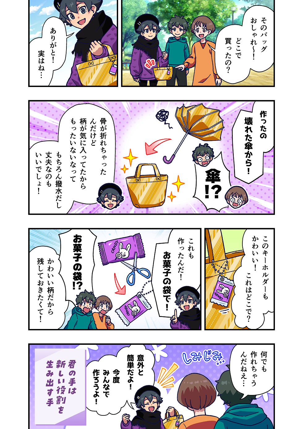 主人公が持っているバッグを見て、友人が「そのバッグおしゃれ〜！どこで買ったの？」と声をかけます。
主人公は「ありがと！実はね…」と少し得意そうに答えます。

主人公は、そのバッグが買ったものではなく、壊れた傘を材料にして自作したものだと明かします。
友人たちは「傘から！？」と驚きます。
主人公は「骨が折れて使えなくなったけど、柄が気に入ってたからもったいなくなって」と話し、さらに「撥水生地だし、丈夫なのもいい」と続けます。

続いて友人が、主人公の持ち物を見て「このキーホルダーもかわいい！これはどこで？」と尋ねます。
主人公は、「これも作ったんだ！お菓子の袋で！」と答えます。
友人たちは「お菓子の袋！？」とまた驚き、主人公は「かわいい柄だから残しておきたくて！」と理由を話します。

友人たちは「何でも作れちゃうんだねぇ…」と感心した様子。
主人公は「意外と簡単だよ！今度みんなで作ろうよ！」と明るく提案します。

漫画の最後には、「君の手は 新しい役割を生み出す手」というメッセージが添えられています。