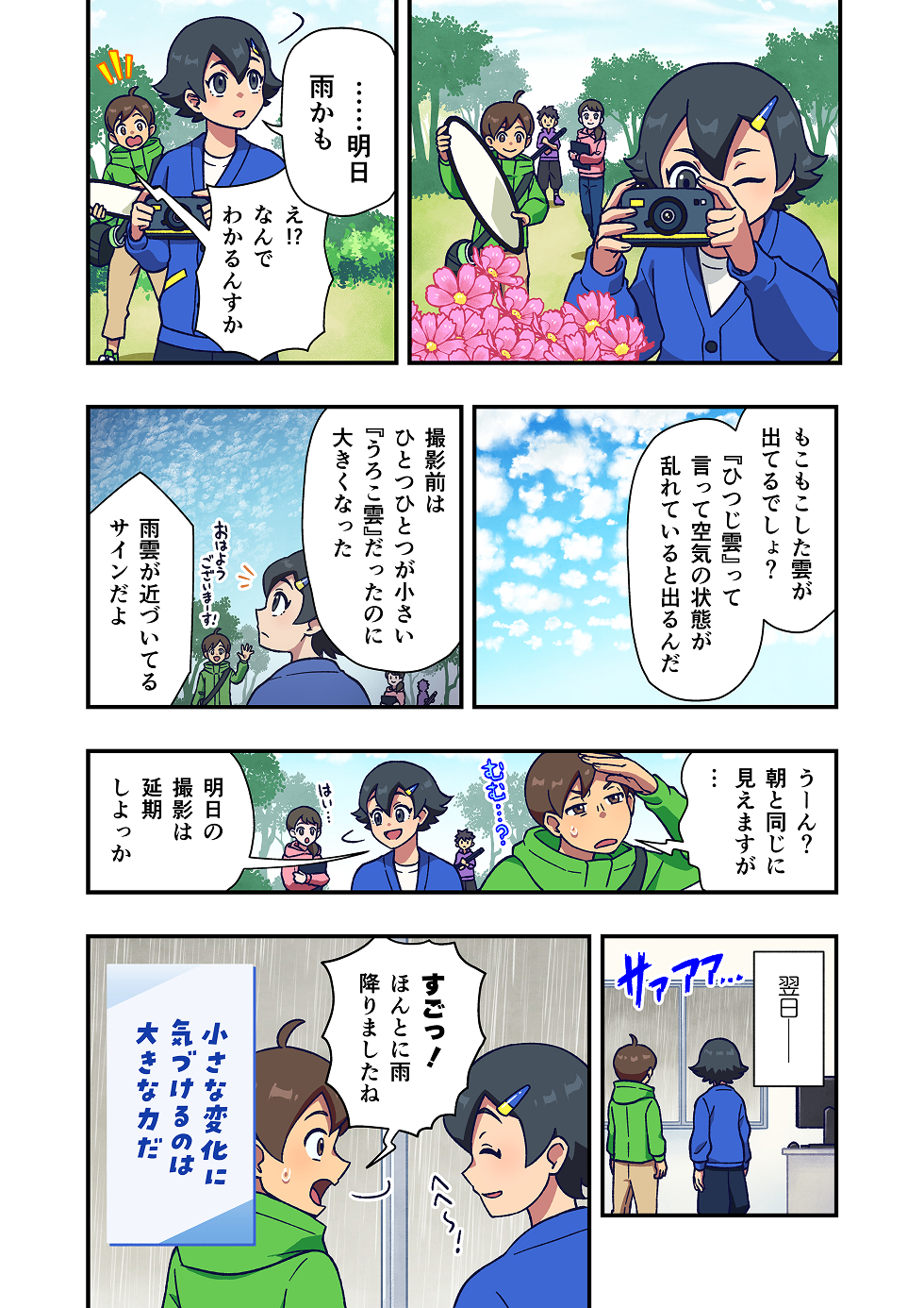 公園で写真撮影をしているグループがいます。
主人公はカメラを片手に草花の写真を撮っていますが、ふと空を見上げて「明日 雨かも」とつぶやきます。
それを聞いた友人が、驚いた様子で「え？ なんで分かるの？」と聞き返します。

主人公は空に浮かぶ雲を指さしながら、「あれは『ひつじ雲』っていうんだ」「空気の状態が乱れているときに出やすい雲なんだよ」と続けます。

主人公はさらに、「撮影前は、ひとつひとつが小さい『うろこ雲』だったのに、だんだん形が大きくなってきてる」
「これは、雨雲が近づいているサインなんだ」と雲の変化に気づいた理由を解説します。

その話を聞いた友人たちは空を見上げ、「なるほど……」と納得した様子を見せます。
その予兆を感じ取った二人は、翌日の撮影予定を延期することに決めました。

場面は変わり、翌日。外は予想どおり、雨が降っています。
部屋の中から外を見るふたり。友人が「ほんとに雨だ！ すごいね！」と驚きの声を上げます。

主人公は少し照れたように笑いながら、空を見上げています。

漫画の最後には、「小さな変化に気づけるのは、大きな力だ」というメッセージが添えられています。