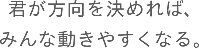 君が方向を決めれば、みんな動きやすくなる。