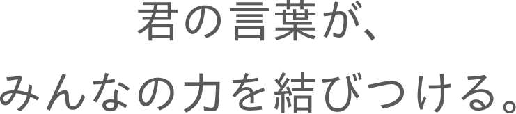 君の言葉が、みんなの力を結びつける。