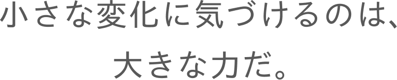 小さな変化に気づけるのは、大きな力だ。