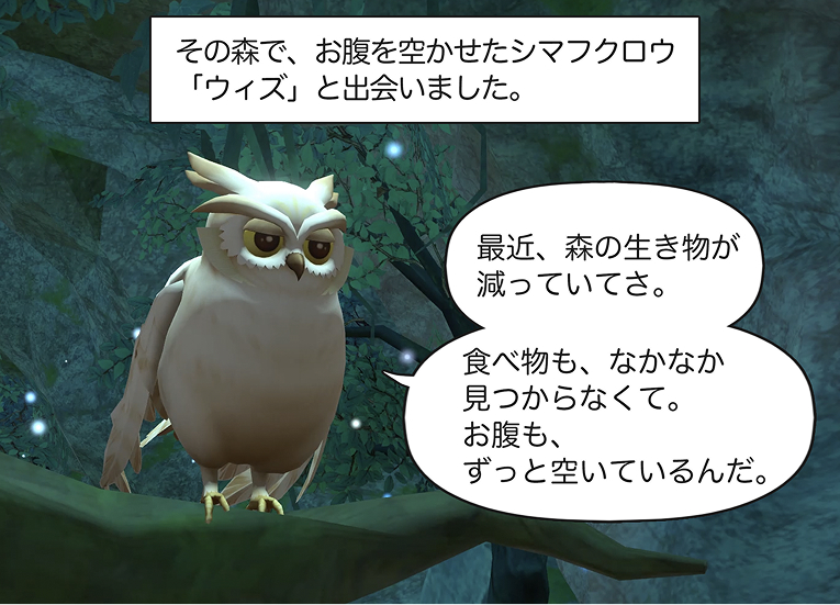 6コマ目
ナレーション
その森で、お腹を空かせたシマフクロウ「ウィズ」と出会いました。
ウィズ
「最近、森の生き物が減っていてさ。食べ物も、なかなか見つからなくて。お腹も、ずっと空いているんだ。」