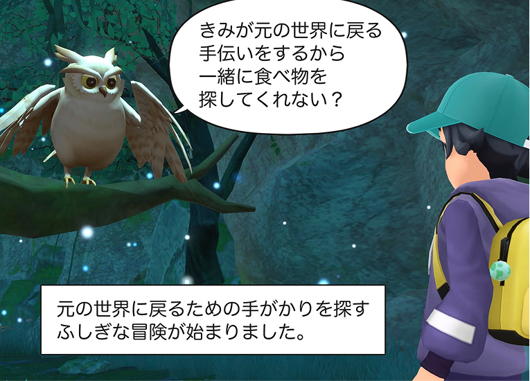7コマ目
ウィズ
「君が元の世界に戻る手伝いするから、一緒に食べ物を探してくれない？」
ナレーション
元の世界に戻るための手がかりを探すふしぎな冒険が始まりました。
